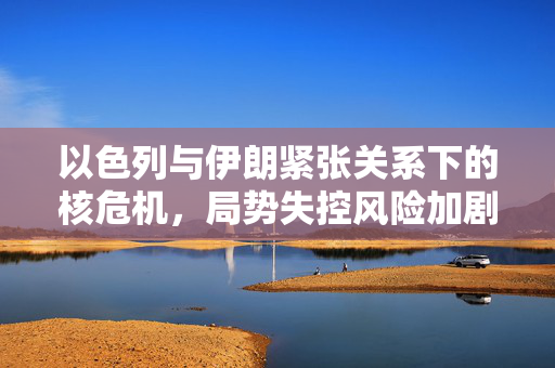 以色列与伊朗紧张关系下的核危机，局势失控风险加剧