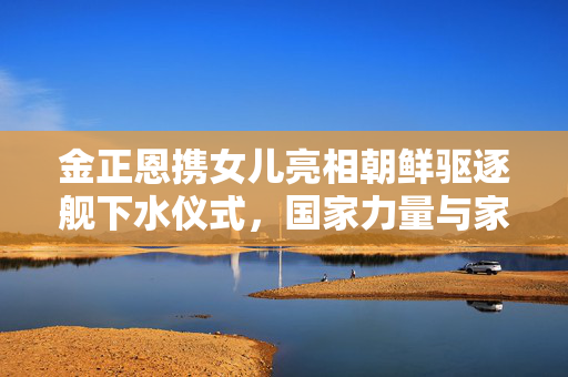 金正恩携女儿亮相朝鲜驱逐舰下水仪式，国家力量与家庭温情共融的盛大场面