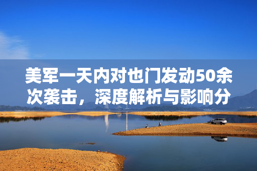 美军一天内对也门发动50余次袭击，深度解析与影响分析