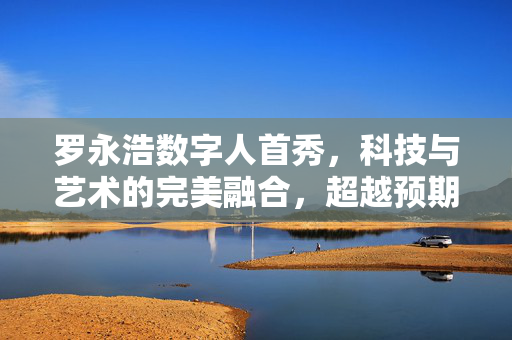 罗永浩数字人首秀，科技与艺术的完美融合，超越预期的震撼亮相