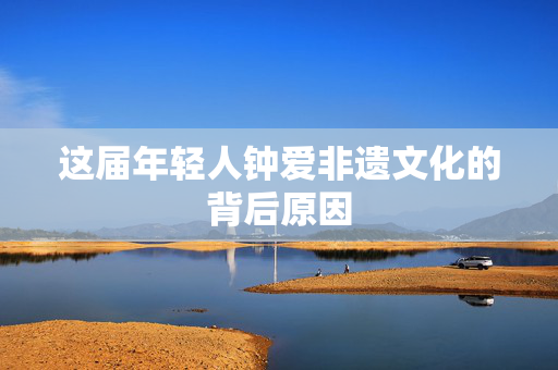 这届年轻人钟爱非遗文化的背后原因