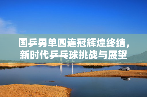 国乒男单四连冠辉煌终结，新时代乒乓球挑战与展望