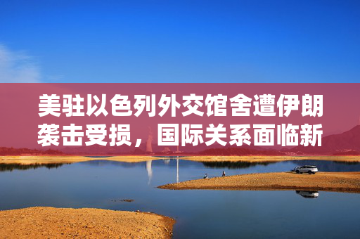 美驻以色列外交馆舍遭伊朗袭击受损，国际关系面临新挑战