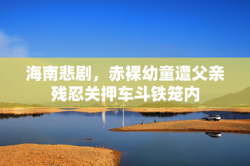 海南悲剧，赤裸幼童遭父亲残忍关押车斗铁笼内