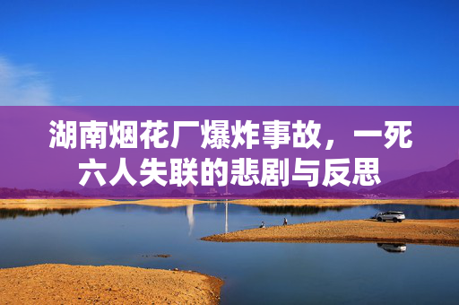湖南烟花厂爆炸事故，一死六人失联的悲剧与反思