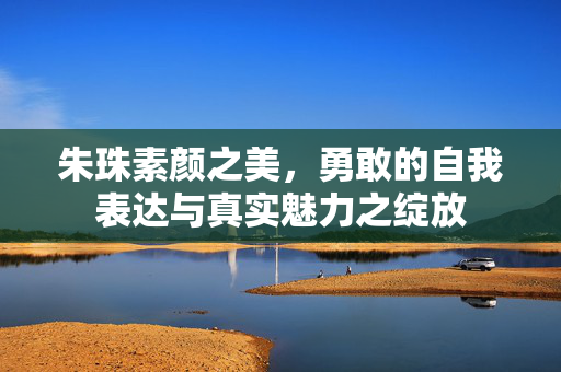 朱珠素颜之美，勇敢的自我表达与真实魅力之绽放