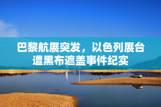 巴黎航展突发，以色列展台遭黑布遮盖事件纪实