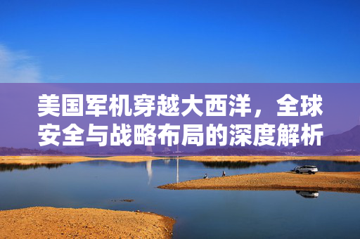 美国军机穿越大西洋，全球安全与战略布局的深度解析