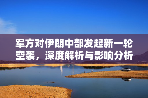 军方对伊朗中部发起新一轮空袭，深度解析与影响分析