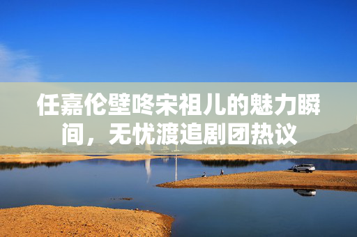 任嘉伦壁咚宋祖儿的魅力瞬间，无忧渡追剧团热议