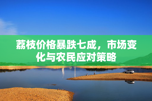 荔枝价格暴跌七成，市场变化与农民应对策略