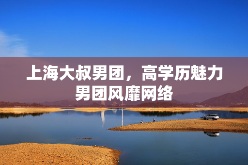 上海大叔男团，高学历魅力男团风靡网络