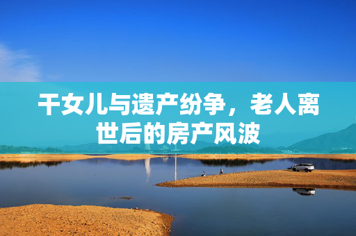 干女儿与遗产纷争，老人离世后的房产风波