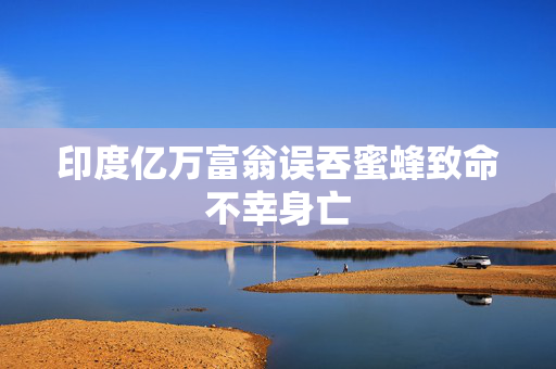 印度亿万富翁误吞蜜蜂致命不幸身亡