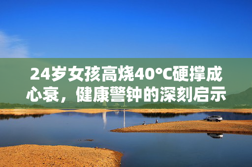 24岁女孩高烧40℃硬撑成心衰，健康警钟的深刻启示