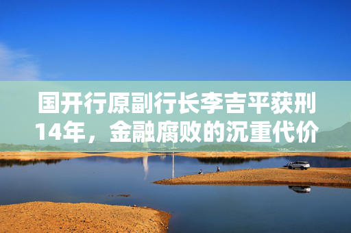 国开行原副行长李吉平获刑14年，金融腐败的沉重代价