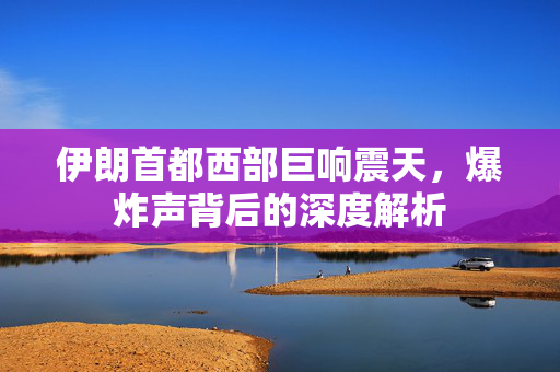 伊朗首都西部巨响震天，爆炸声背后的深度解析