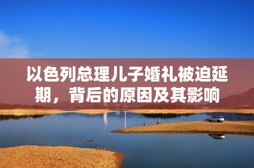 以色列总理儿子婚礼被迫延期，背后的原因及其影响