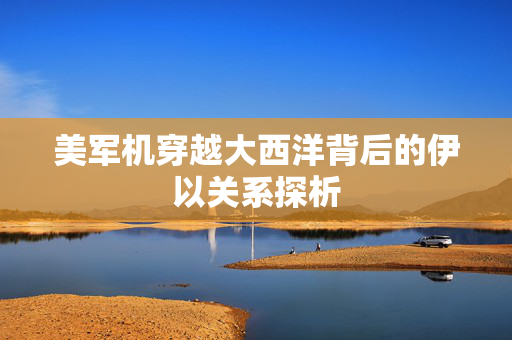 美军机穿越大西洋背后的伊以关系探析