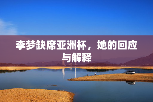 李梦缺席亚洲杯，她的回应与解释