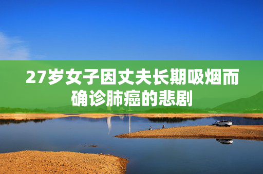 27岁女子因丈夫长期吸烟而确诊肺癌的悲剧