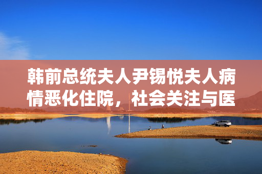 韩前总统夫人尹锡悦夫人病情恶化住院，社会关注与医疗援助的双重挑战
