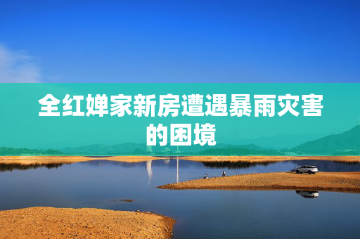 全红婵家新房遭遇暴雨灾害的困境