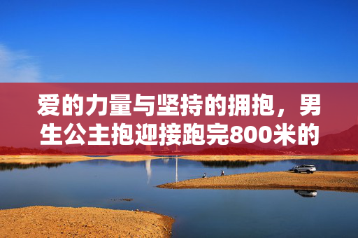 爱的力量与坚持的拥抱，男生公主抱迎接跑完800米的女友