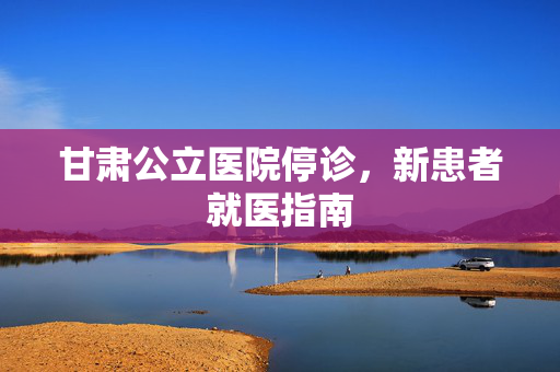 甘肃公立医院停诊，新患者就医指南