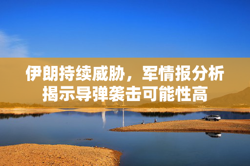 伊朗持续威胁，军情报分析揭示导弹袭击可能性高