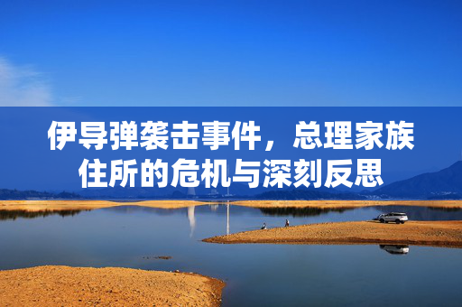 伊导弹袭击事件，总理家族住所的危机与深刻反思
