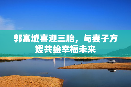 郭富城喜迎三胎，与妻子方媛共绘幸福未来