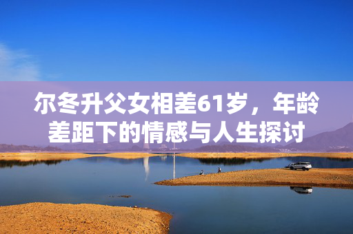 尔冬升父女相差61岁，年龄差距下的情感与人生探讨
