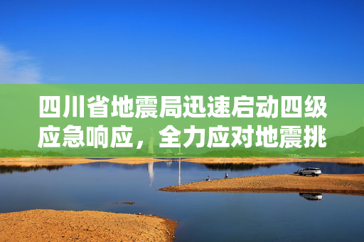 四川省地震局迅速启动四级应急响应，全力应对地震挑战
