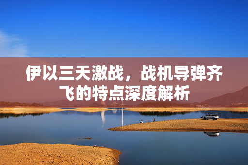 伊以三天激战，战机导弹齐飞的特点深度解析