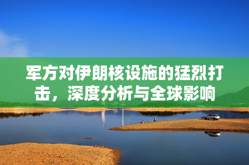 军方对伊朗核设施的猛烈打击，深度分析与全球影响