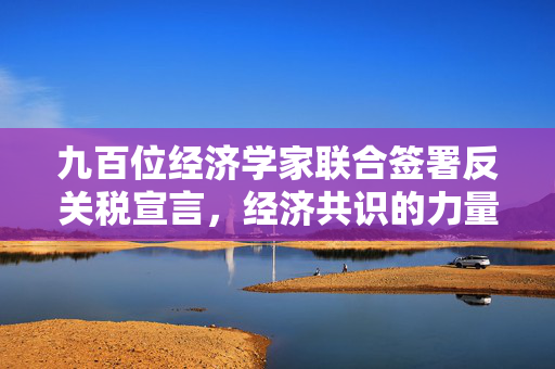 九百位经济学家联合签署反关税宣言，经济共识的力量显现
