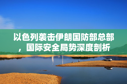 以色列袭击伊朗国防部总部，国际安全局势深度剖析