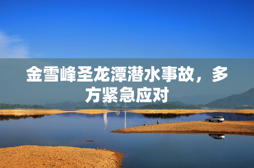 金雪峰圣龙潭潜水事故，多方紧急应对
