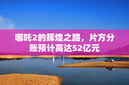 哪吒2的辉煌之路，片方分账预计高达52亿元