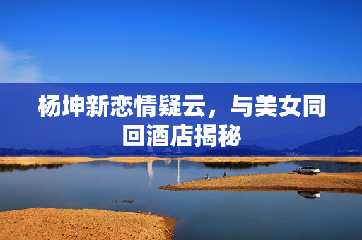 杨坤新恋情疑云，与美女同回酒店揭秘