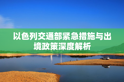 以色列交通部紧急措施与出境政策深度解析