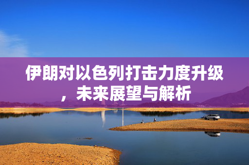 伊朗对以色列打击力度升级，未来展望与解析