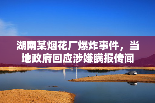 湖南某烟花厂爆炸事件，当地政府回应涉嫌瞒报传闻