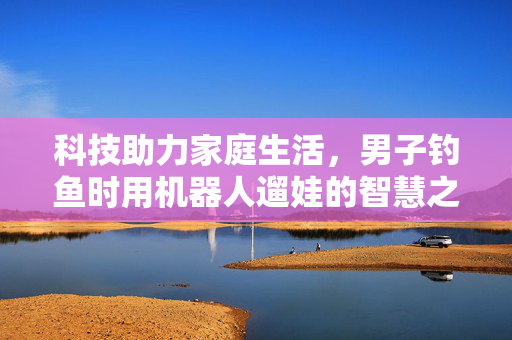 科技助力家庭生活，男子钓鱼时用机器人遛娃的智慧之选