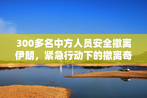 300多名中方人员安全撤离伊朗，紧急行动下的撤离奇迹