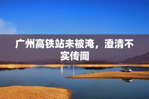 广州高铁站未被淹，澄清不实传闻