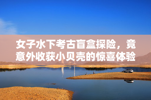 女子水下考古盲盒探险，竟意外收获小贝壳的惊喜体验