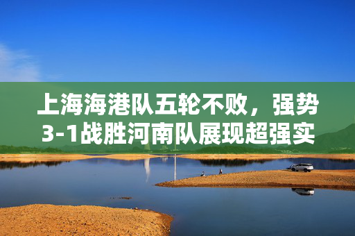 上海海港队五轮不败，强势3-1战胜河南队展现超强实力