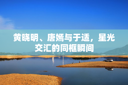 黄晓明、唐嫣与于适，星光交汇的同框瞬间